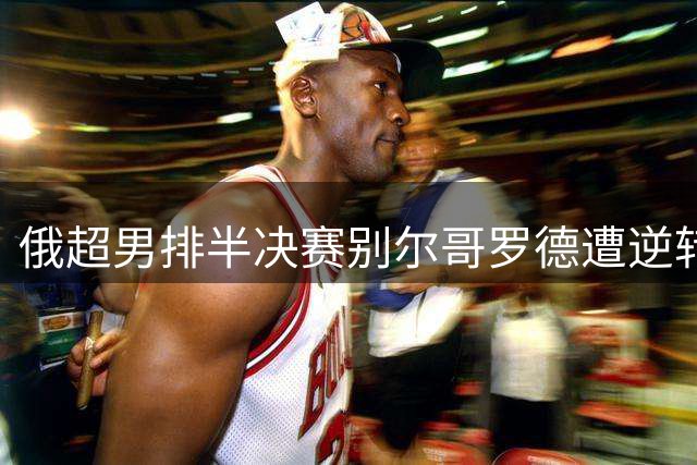 俄超男排半决赛别尔哥罗德遭逆转 张景胤贡献15分