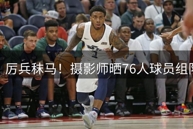 厉兵秣马！摄影师晒76人球员组队训练照 埃奇库姆 菲隆领衔