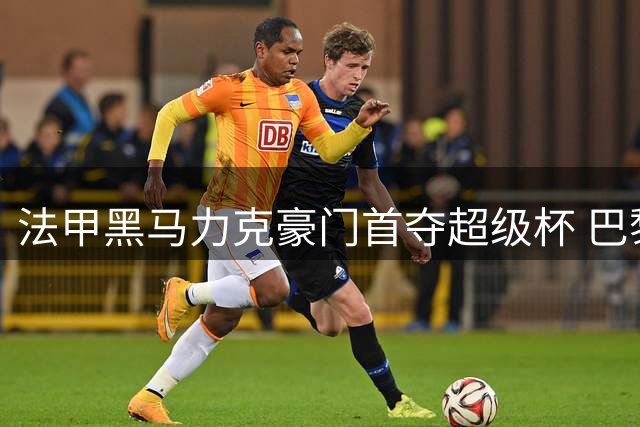 法甲黑马力克豪门首夺超级杯 巴黎王朝遭遇意外挫折