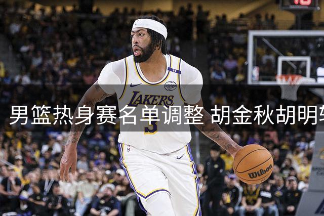 男篮热身赛名单调整 胡金秋胡明轩复出迎战新西兰