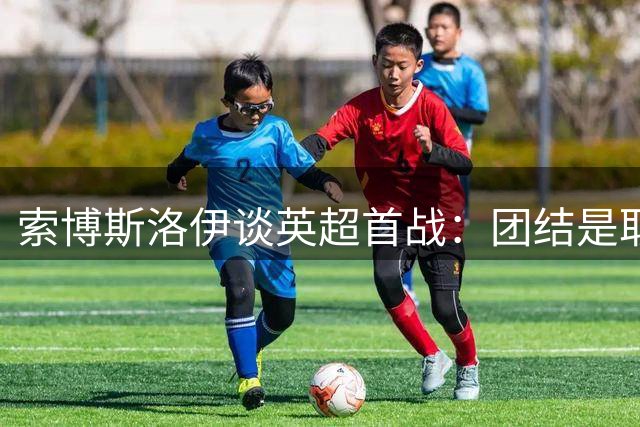 索博斯洛伊谈英超首战：团结是取胜关键，红军精神永不灭
