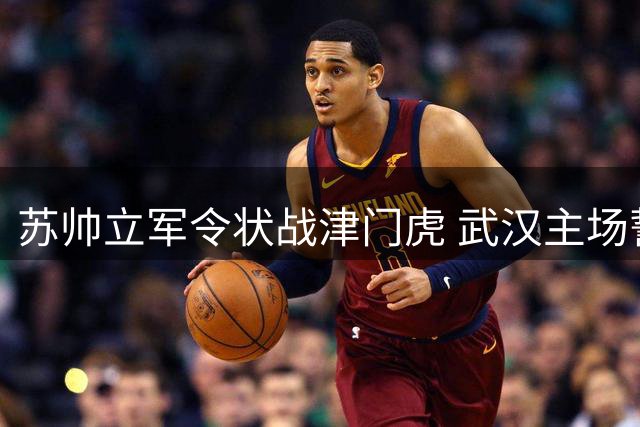苏帅立军令状战津门虎 武汉主场誓夺三分