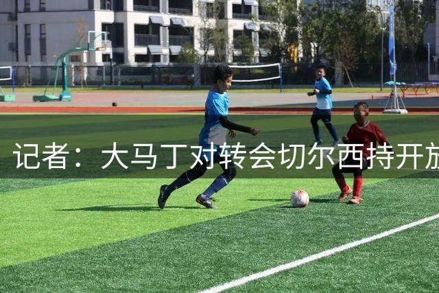 记者：大马丁对转会切尔西持开放态度，蓝军内部也就此展开了讨论